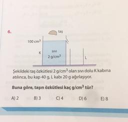 6
6.
taş
100 cm3
K
SIVI
2 g/cm3
L
Şekildeki taş özkütlesi 2 g/cm3 olan sivi dolu K kabina
atılınca, bu kap 40 g, L kabi 20 g ağırlaşıyor.
Buna göre, taşın özkütlesi kaç g/cm3 tür?
A) 2
B) 3
C) 4
D) 6
E) 8