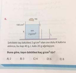 6
6.
taş
100 cm3
K
SIVI
2 g/cm3
L
Şekildeki taş özkütlesi 2 g/cm3 olan sivi dolu K kabina
atılınca, bu kap 40 g, L kabi 20 g ağırlaşıyor.
Buna göre, taşın özkütlesi kaç g/cm3 tür?
A) 2
B) 3
C) 4
D) 6
E) 8
