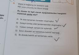 4.
Şişesi is bağlamış bir lambanın ışığı
Her yüze çiziyordu bir hüzün kirışığı
Bu dizeler ile ilgili olarak aşağıdakilerden hangisini
söylemek yanlış olur?
Igisi
yle-
A) İlk dize tamamen özneden oluşmuştur.
B) Dolaylı tümleç sifat tamlamasından oluşmuştur.
C) Yüklem birleşik zamanlı bir eylemdir.
D) İkinci dizedeki ad tamlaması belirtili nesnedir.
E) İlk dizede belirtili ad tamlaması vardır.