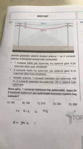 20221507
23.
24
108 m
126 m
.
Şekilde gösterilen elektrik direkleri arasına 1 ve 2 numaralı
kablolar kullanılarak elektrik hattı çekilecektir.
1 numaralı kablo yaz aylarında, kış aylarına göre %20
oranında daha uzun olmaktadır.
2 numaralı kablo kış ayların