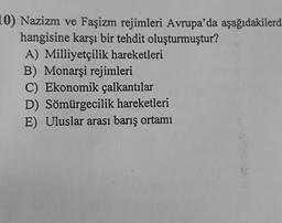 10) Nazizm ve Faşizm rejimleri Avrupa'da aşağıdakilerd
hangisine karşı bir tehdit oluşturmuştur?
A) Milliyetçilik hareketleri
B) Monarşi rejimleri
C) Ekonomik çalkantılar
D) Sömürgecilik hareketleri
E) Uluslar arası barış ortamı
