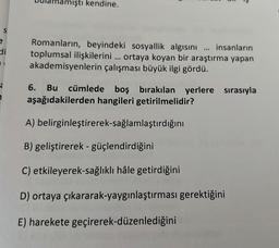 amıştı kendine.
e
di
Romanların, beyindeki sosyallik algısını ... insanların
toplumsal ilişkilerini ... ortaya koyan bir araştırma yapan
akademisyenlerin çalışması büyük ilgi gördü.
a
Bu cümlede boş bırakılan yerlere sırasıyla
aşağıdakilerden hangileri getirilmelidir?
A) belirginleştirerek-sağlamlaştırdığını
B) geliştirerek - güçlendirdiğini
C) etkileyerek-sağlıklı hâle getirdiğini
D) ortaya çıkararak-yaygınlaştırması gerektiğini
E) harekete geçirerek-düzenlediğini
