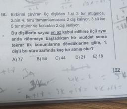 Ly
280
16. Birbirini çeviren üç dişliden 1.si 3 tur attığında,
2.nin 4. turu tamamlamasına 2 diş kalıyor. 3.sü ise
5 tur atıyor ve fazladan 2 diş ilerliyor.
Bu dişlilerin sayısı en az kabul edilirse üçü aynı
anda dönmeye başladıktan bir müddet sonra
tekrar ilk konumlarına döndüklerine göre, 1.
dişli bu süre zarfında kaç tur atmış olur?
A) 77
B) 56 C) 44 D) 21 E) 18
122
th
BA
34
uk2
55
3 x 18 = UK 6
At
119
