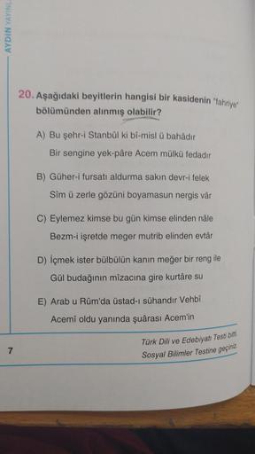 AYDIN YAYINL
20. Aşağıdaki beyitlerin hangisi bir kasidenin "fahriye"
bölümünden alınmış olabilir?
A) Bu şehr-i Stanbûl ki bî-misl u bahadır
Bir sengine yek-pâre Acem mülkü fedadır
B) Güher-i fursatı aldurma sakın devr-i felek
Sim ü zerle gözüni boyamasun 