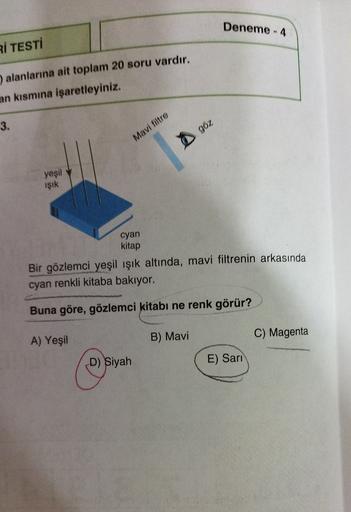 Deneme - 4
Rİ TESTİ
) alanlarına ait toplam 20 soru vardır.
an kısmına işaretleyiniz.
3.
göz
Mavi filtre
yeşil
isik
cyan
kitap
Bir gözlemci yeşil ışık altında, mavi filtrenin arkasında
cyan renkli kitaba bakıyor.
Buna göre, gözlemci kitabı ne renk görür?
C) Magenta
A) Yeşil
B) Mavi
D) Siyah
E) Sari