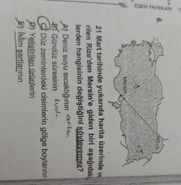 6.
Rize
ESEN YAYINLARI
3
Mersin
21 Mart tarihinde yukarıda harita üzerinde ve
rilen Rize'den Mersin'e giden biri aşağıdaki
lerden hangisinin değiştiğini sövlevemez?
Al Deniz suyu sıcaklığının qola
arta
B Gündüz süresinin luola
C C) Düz zeminlerdeki cisimlerin gölge boylarının
Dl Yetiştirilen ürünlerin
Iklim şartlarının
