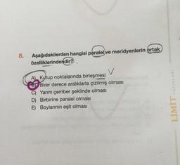 8.
Aşağıdakilerden hangisi paralel ve meridyenlerin ortak
özelliklerindendir?
v
A) Kutup noktalarında birleşmesi
Birer derece aralıklarla çizilmiş olması
C) Yarım çember şeklinde olması
D) Birbirine paralel olması
E) Boylarının eşit olması
LİMİT YAYINLARI
