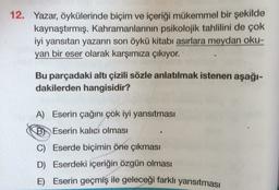 12. Yazar, öykülerinde biçim ve içeriği mükemmel bir şekilde
kaynaştırmış. Kahramanlarının psikolojik tahlilini de çok
iyi yansıtan yazarın son öykü kitabı asırlara meydan oku-
yan bir eser olarak karşımıza çıkıyor.
Bu parçadaki altı çizili sözle anlatılmak istenen aşağı-
dakilerden hangisidir?
A) Eserin çağını çok iyi yansıtması
B) Eserin kalıcı olması
C) Eserde biçimin öne çıkması
D) Eserdeki içeriğin özgün olması
E) Eserin geçmiş ile geleceği farklı yansıtması