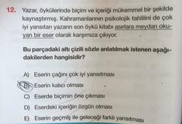 12. Yazar, öykülerinde biçim ve içeriği mükemmel bir şekilde
kaynaştırmış. Kahramanlarının psikolojik tahlilini de çok
iyi yansıtan yazarın son öykü kitabı asırlara meydan oku-
yan bir eser olarak karşımıza çıkıyor.
Bu parçadaki altı çizili sözle anlatılmak istenen aşağı-
dakilerden hangisidir?
A) Eserin çağını çok iyi yansıtması
B) Eserin kalıcı olması
C) Eserde biçimin öne çıkması
D) Eserdeki içeriğin özgün olması
E) Eserin geçmiş ile geleceği farklı yansıtması
