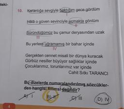 Haki-
10. Karanlığa sevgiyle baktığım gece gördüm
Hâlâ o güven sevinciyle uçmakta gönlüm
TH
Süründüğümüz bu çamur deryasından uzak
TIT
Bu yerlere uğramamış bir bahar içinde
IV
Gerçekten cennet misali bir dünya kuracak
Gürbüz nesiller büyüyor sağlıklar içinde
Çocuklarımız, torunlarımız var içinde
Cahit Sıtkı TARANCI
Bu dizelerde numaralandırılmış sözcükler-
den
hangisi fiilimsk
değildir?
B CM 11
m
AT
D) IV
4
