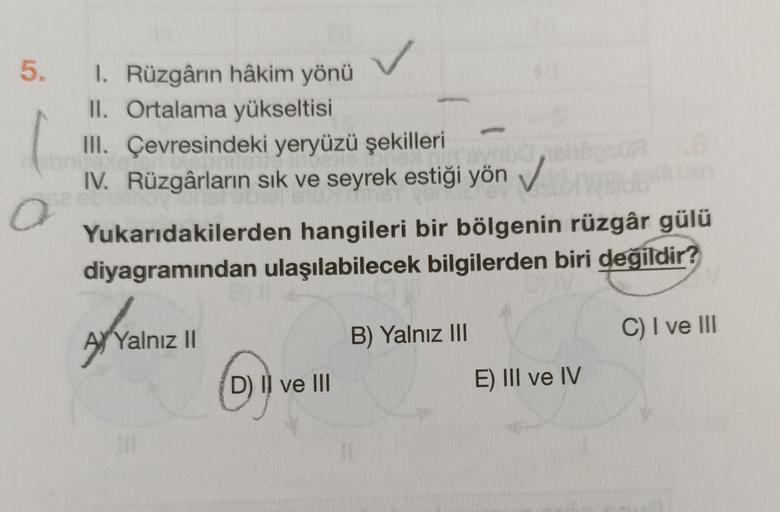 5.
1. Rüzgârın hâkim yönü
II. Ortalama yükseltisi
III. Çevresindeki yeryüzü şekilleri
IV. Rüzgârların sık ve seyrek estiği yön
Yukarıdakilerden hangileri bir bölgenin rüzgâr gülü
diyagramından ulaşılabilecek bilgilerden biri değildir?
A Yalnız 11
B) Yalnız