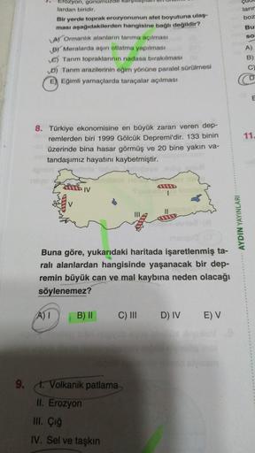 ların
boz
Bu
SO
Erozyon, günümüz
lardan biridir.
Bir yerde toprak erozyonunun afet boyutuna ulaş-
ması aşağıdakilerden hangisine bağlı değildir?
A) Ormanlık alanların tarıma açılması
By Meralarda aşırı otlatma yapılması
C) Tarım topraklarının nadasa bırakılması
D) Tarım arazilerinin eğim yönüne paralel sürülmesi
E) Eğimli yamaçlarda taraçalar açılması
A)
B)
11.
8. Türkiye ekonomisine en büyük zararı veren dep-
remlerden biri 1999 Gölcük Depremi'dir. 133 binin
üzerinde bina hasar görmüş ve 20 bine yakın va-
tandaşımız hayatını kaybetmiştir.
IV
VU
AYDIN YAYINLARI
Buna göre, yukarıdaki haritada işaretlenmiş ta-
ralı alanlardan hangisinde yaşanacak bir dep-
remin büyük can ve mal kaybına neden olacağı
söylenemez?
A)
B) 11
C) III
D) IV EV
9. t. Volkanik patlama
II. Erozyon
III. Çığ
IV. Sel ve taşkın
