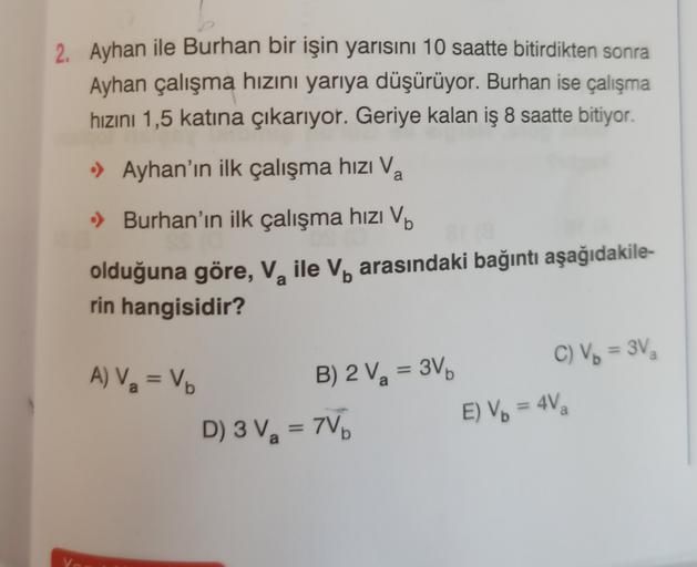 2. Ayhan ile Burhan bir işin yarısını 10 saatte bitirdikten sonra
Ayhan çalışma hızını yarıya düşürüyor. Burhan ise çalışma
hızını 1,5 katına çıkarıyor. Geriye kalan iş 8 saatte bitiyor.
• Ayhan'ın ilk çalışma hızı Va
.) Burhan'ın ilk çalışma hızı Vb
olduğ