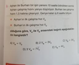 2. Ayhan ile Burhan bir işin yarısını 10 saatte bitirdikten sonra
Ayhan çalışma hızını yarıya düşürüyor. Burhan ise çalışma
hızını 1,5 katına çıkarıyor. Geriye kalan iş 8 saatte bitiyor.
• Ayhan'ın ilk çalışma hızı Va
.) Burhan'ın ilk çalışma hızı Vb
olduğuna göre, V, ile V, arasındaki bağıntı aşağıdakile
a
b
rin hangisidir?
=
A) V = V.
=
a
B) 2 Va = 3V C) Vo = 3V
D) 3 Va = 7VD
E) Vo = 42
a
b
=
