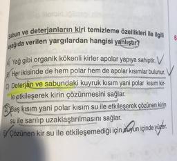 sobie
6
Sabun ve deterjanların kiri temizleme özellikleri ile ilgili
aşağıda verilen yargılardan hangisi yanlıştır?
A Yağ gibi organik kökenli kirler apolar yapıya sahiptir. V
Her ikisinde de hem polar hem de apolar kısımlar bulunur.
C) Deterjan ve sabundaki kuyruk kısım yani polar kısım kir-
le etkileşerek kirin çözünmesini sağlar.
Baş kısım yani polar kısım su ile etkileşerek çözünen kirin
su ile sarılıp uzaklaştırılmasını sağlar.
EY Çözünen kir su ile etkileşemediği için suyun içinde yüzer.
