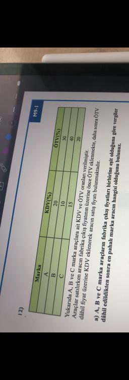 12)
M9-1
C
40
20
Marka
KDV(%)
ÖTV(%)
A
20
30
B
10
15
Yukarıda A, B ve C marka araçlara ait KDV ve ÖTV oranları verilmiştir.
Araçlar satılırken aracın fabrika çıkış fiyatının üzerine önce ÖTV eklenmekte, daha sonra ÖTV
dâhil fiyat üzerine KDV eklenerek aracın satış fiyatı bulunmaktadır.
a) A, B ve C marka araçların fabrika çıkış fiyatları birbirine eşit olduğuna göre vergiler
dâhil edildikten sonra en pahalı marka aracın hangisi olduğunu bulunuz.
