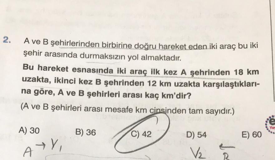 2.
A ve B şehirlerinden birbirine doğru hareket eden iki araç bu iki
şehir arasında durmaksızın yol almaktadır.
Bu hareket esnasında iki araç ilk kez A şehrinden 18 km
uzakta, ikinci kez B şehrinden 12 km uzakta karşılaştıkları-
na göre, A ve B şehirleri a