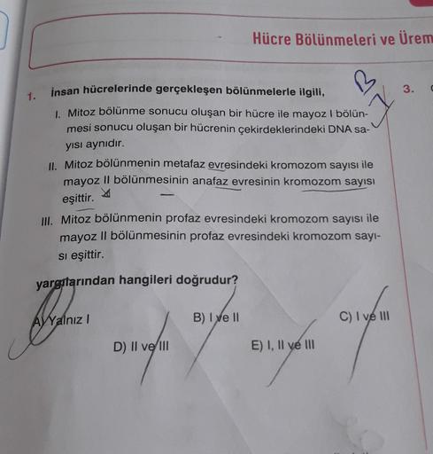 Hücre Bölünmeleri ve Ürem
3.
1.
insan hücrelerinde gerçekleşen bölünmelerle ilgili,
1. Mitoz bölünme sonucu oluşan bir hücre ile mayoz I bölün-
mesi sonucu oluşan bir hücrenin çekirdeklerindeki DNA sa-
yisi aynıdır.
II. Mitoz bölünmenin metafaz evresindeki