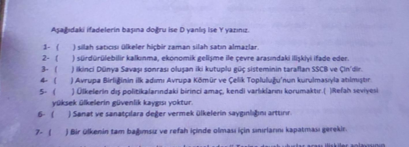 Aşağıdaki ifadelerin başına doğru ise D yanlış ise Y yazınız.
1- ( ) silah satası Qlkeler hiçbir zaman silah satın almazlar,
2- 1 ) sürdürülebilir kalkanma, ekonomik gelişme ile çevre arasındaki ilişkiyi ifade eder.
3. ) ikinci Dünya Savaşı sonrası oluşan iki kutuplu güç sisteminin tarafian SSCB ve Çin'dir.
( ) Avrupa Birliğinin ilk adımı Avrupa Kömür ve Çelik Topluluğu'nun kurulmasıyla atılmıştır
5- ) Olkelerin dış politikalarındaki birinci amaç, kendi varlıklarını korumaktır.(Refah seviyesi
yüksek ülkelerin güvenlik kaygısı yoktur.
6- ( ) Sanat ve sanatçılara değer vermek ülkelerin saygınlığını arttının
7- (
) Bir ülkenin tam bagimsiz ve refah içinde olması için sınırlarını kapatması gerekir.
yaraller anlayısının