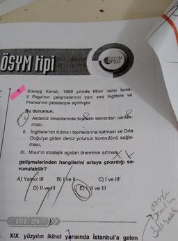 ÖSYM tipi
TÖSYM
TIPY TEST
4.
Süveyş Kanalı, 1869 yılında Misir valisi İsma-
il Paşa'nın çalışmalarının yanı sıra İngiltere ve
Fransa'nın çabalarıyla açılmıştır.
Bu durumun;
Akdeniz limanlarında ticaretin tekrardan canlan-
ması,
II. İngiltere'nin Kıbrıs'ı topraklarına katması ve Orta
Doğu'ya giden deniz yolunun kontrolünü sağla-
masi,
III. Misir'ın stratejik açıdan öneminin artmasi
gelişmelerinden hangilerini ortaya çıkardığı sa-
vunulabilir?
A) Yalnız III B) Ive L
D) Il ve Ill
C) I ve IIr
ENVI ve III
nson
sula
2012 / LYS
dereck
XIX. yüzyılın ikinci yarısında İstanbul'a gelen