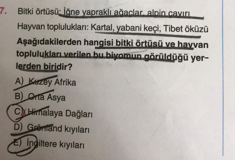 3
7. Bitki örtüsü: İğne yapraklı ağaclar alpin caviri
Hayvan toplulukları: Kartal, yabani keçi, Tibet öküzü
Aşağıdakilerden hangisi bitki örtüsü ve hayvan
toplulukları verilen bu biyomun görüldüğü yer-
lerden biridir?
A) Kuzey Afrika
B) Orta Asya
C) Himalaya Dağları
D) Grönland kıyıları
E) İngiltere kıyıları