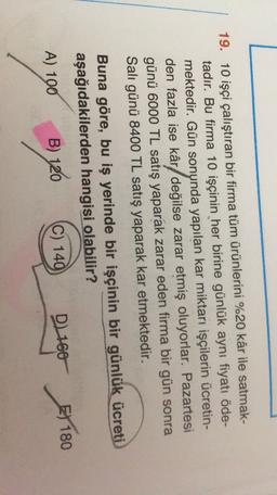 19. 10 işçi çalıştıran bir firma tüm ürünlerini %20 kâr ile satmak-
tadır. Bu firma 10 işçinin her birine günlük aynı fiyatı öde-
mektedir. Gün sonunda yapılan kar miktarı işçilerin ücretin-
den fazla ise kâr/ değilse zarar etmiş oluyorlar. Pazartesi
günü 6000 TL satış yaparak zarar eden firma bir gün sonra
Salı günü 8400 TL satış yaparak kar etmektedir.
Buna göre, bu iş yerinde bir işçinin bir günlük ücreti
aşağıdakilerden hangisi olabilir?
A) 100
EX
C) 140
B) 120
DL 160 X 180
