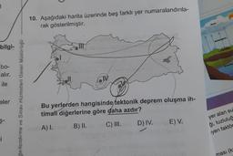 10. Aşağıdaki harita üzerinde beş farklı yer numaralandırıla-
rak gösterilmiştir.
Buharlar
bilgi-
bo-
alır.
ile
ğerlendirme ve Sınav Hizmetleri Genel Müdürlüğü
eler
Bu yerlerden hangisinde tektonik deprem oluşma ih-
timali diğerlerine göre daha azdır?
ş-
A).
B) II.
C) III.
D) IV.
E) V.
yer alan su
ği, tuzluluğ
yen faktör
j
ması (k:
