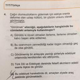 TYT/Türkçe
4.
Çağın olumsuzluklarını gidermek için eskiye oranla
deforme olan uzlaşı kültürü, bir çözüm unsuru olarak
görülmüştür.
"Görülmek” sözcüğü, aşağıdakilerin hangisinde bu
cümledeki anlamıyla kullanılmıştır?
A) Görüldü ki özveri olmadan ilerleme, ilerleme olmadan
kalıcı başarı elde edilemez.
B) Bu ozanımızın zannedildiği kadar özgün olmadığı geç
de olsa görüldü.
C) Görülmemiş bir anlayışla yazdığı şiirleriyle edebiyat
ortamında kendisinden söz ettiriyordu.
D) Türk Dili ve Edebiyatı dersinde felsefi akımların edebî
eserle ilişkisi de görülür.
talo
Bu edebiyat hareketinde dil, amaçtan ziyade araç
şeklinde görülmektedir.