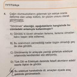 TYT/Türkçe
4.
Çağın olumsuzluklarını gidermek için eskiye oranla
deforme olan uzlaşı kültürü, bir çözüm unsuru olarak
görülmüştür.
"Görülmek” sözcüğü, aşağıdakilerin hangisinde bu
cümledeki anlamıyla kullanılmıştır?
A) Görüldü ki özveri olmadan ilerleme, ilerleme olmadan
kalıcı başarı elde edilemez.
B) Bu ozanımızın zannedildiği kadar özgün olmadığı geç
de olsa görüldü.
C) Görülmemiş bir anlayışla yazdığı şiirleriyle edebiyat
ortamında kendisinden söz ettiriyordu.
D) Türk Dili ve Edebiyatı dersinde felsefi akımların edebî
eserle ilişkisi de görülür.
talo
Bu edebiyat hareketinde dil, amaçtan ziyade araç
şeklinde görülmektedir.
