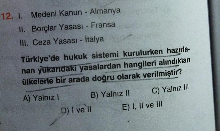 12. I. Medeni Kanun - Almanya
II. Borçlar Yasası - Fransa
III. Ceza Yasası - İtalya
Türkiye'de hukuk sistemi kurulurken hazırla-
nan yukaridaki yasalardan hangileri alındıkları
ülkelerle bir arada doğru olarak verilmiştir?
C) Yalnız III
A) Yalnız! B) Yalnı