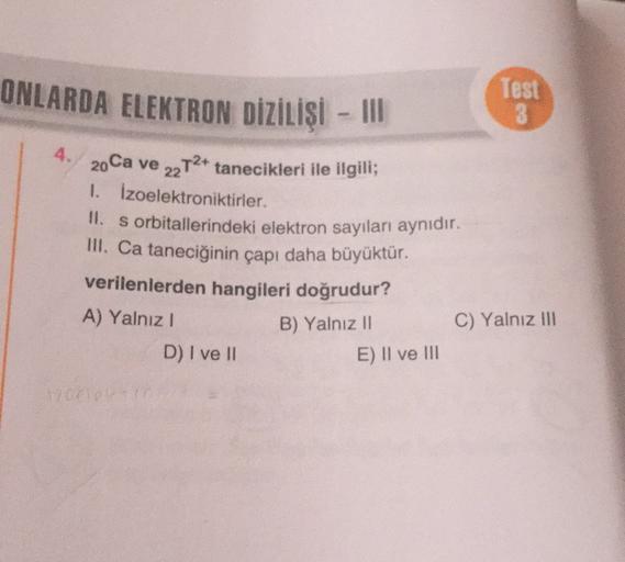 ONLARDA ELEKTRON DİZİLİŞİ - III
Test
GO
4. 20 Ca ve 22T2+ tanecikleri ile ilgili;
1. Izoelektroniktirler.
II. s orbitallerindeki elektron sayıları aynıdır.
III. Ca taneciğinin çapı daha büyüktür.
verilenlerden hangileri doğrudur?
A) Yalnız!
C) Yalnız III
D
