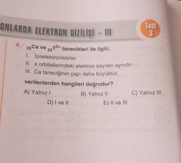 ONLARDA ELEKTRON DİZİLİŞİ - III
Test
GO
4. 20 Ca ve 22T2+ tanecikleri ile ilgili;
1. Izoelektroniktirler.
II. s orbitallerindeki elektron sayıları aynıdır.
III. Ca taneciğinin çapı daha büyüktür.
verilenlerden hangileri doğrudur?
A) Yalnız!
C) Yalnız III
D) I ve II
B) Yalnız ||
E) II ve III
20

