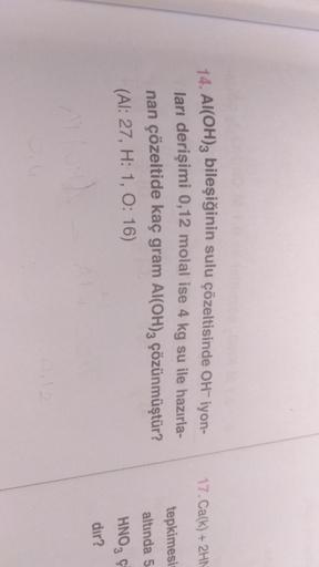 17. Ca(k) + 2HN
14. Al(OH)3 bileşiğinin sulu çözeltisinde OH-iyon-
ları derişimi 0,12 molal ise 4 kg su ile hazırla-
nan çözeltide kaç gram Al(OH)2 çözünmüştür?
(AI: 27, H: 1, 0:16)
tepkimesi
altında 5
HNO, Ç
dir?
