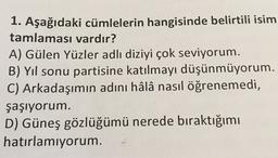 1. Aşağıdaki cümlelerin hangisinde belirtili isim
tamlaması vardır?
A) Gülen Yüzler adlı diziyi çok seviyorum.
B) Yıl sonu partisine katılmayı düşünmüyorum.
C) Arkadaşımın adını hâlâ nasıl öğrenemedi,
şaşıyorum.
D) Güneş gözlüğümü nerede bıraktığımı
hatırlamıyorum.