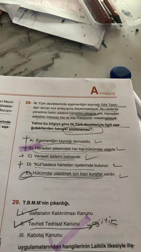 A
kitapçığı
an Mezo-
ilmekte-
Mezopo-
28. İlk Türk devletlerinde egemenliğin kaynağı Gök Tanrı-
dan alınan kut anlayışına dayanmaktaydı. Bu nedenle
yönetme hakkı sadece hanedan ailesine aitti. Hanedan
ailesine mensup her er kişi hükümdar olabilmekteydi.
Yalnız bu
bilgiye göre ilk Türk devetleriyle ilgili aşa-
ğıdakilerden hangisi söylenemez?
erinde
i aşa-
TA
A) Egemenliğin kaynağı tanrısaldır.
B) Hanedan ailesindeki her kişi hükümdar olabilir.
+ C) Veraset sistemi belirsizdir. Ľ
+ D) “Kut'sadece hanedan üyelerinde bulunur.
Hükümdar olabilmek için bazı kurallar vardır.
29. T.B.M.M'nin çıkardığı,
Saltanatın Kaldırılması Kanunu
# Tevhidi Tedrisat Kanunu
III. Kabotaj Kanunu
seitin
uygulamalarından hangilerinin Laiklik ilkesiyle iliş-