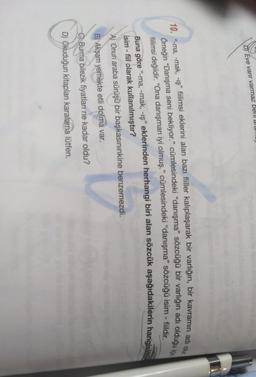 D Eve varir varmaz bell damu
10. "-ma, -mak, -iş” fiilimsi eklerini alan bazı fiiller kalıplaşarak bir varlığın, bir kavramın adi olx
Örneğin “Danışma seni bekliyor." cümlesindeki “danışma" sözcüğü bir varlığın adı olduğu içi
fillimsi değildir. “Ona danışman iyi olmuş.” cümlesindeki “danışma” sözcüğü isim - fiildir.
Buna göre “-ma, -mak, -iş" eklerinden herhangi biri alan sözcük aşağıdakilerin hangisi
isim - fiil olarak kullanılmıştır?
A) Onun araba sürüşü bir başkasınınkine benzemezdi.
B) Akşam yemekte etli dolma var.
C) Burma bilezik fiyatları ne kadar oldu?
D) Okuduğun kitapları karalama lütfen.
