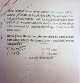 22.
Esnaf olmaya karar veren Osman, bir manav dükkanı
açıyor. Ürünleri, açılış gününe özel maliyet fiyatından
satmaya karar veriyor. Fakat sanşlara başlamadan önce
yeni aldığı terazinin %10 eksik tartuğırı fark edip kendince
zarar etmemek için ürünleri maliyot fiyatı üzerinden %10
kârla satıyor.
Buna göre, Osman'ın gün sonunda bu satışlardan
elde ettiği kär ya da zarar durumu aşağıdakilerden
hangisidir?
A) %5-kár
B) %5 zarar
C) %1
kâr
D) %1 zarar
E) Ne kar ne de zarar
Co