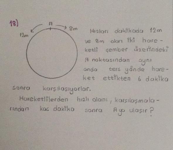 18)
A
8m
Hizlari dakikada 12m
12m
ve 8m olan iki hore -
ketli çember üzerindeki
A noktasından aynı
anda ters yönde hore-
ket ettikten 6 dakika
Sooro karsilasiyorlar.
Hereketlilerden hal olanı, karsilasmola-
finoon
kac dakiko
A ya ulasir ?
sonra
