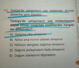 10. Türkiye'de çalışanların yaş ortalaması Avrupa
ülkelerine göre düsüktür.
uamvJUH
Türkiye'de çalışanların yaş ortalamasının
düşük olması aşağıdaki özelliklerden hangisi-
nin sonucudur?
A) Gelişmiş ülke olmasının
B) Nüfus artış hızının yüksek olmasının
C) Nüfusun dengesiz dağılmış olmasının
D) Dağınık yerleşmelerin fazla olmasının
E) Doğum oranlarının düşmesinin