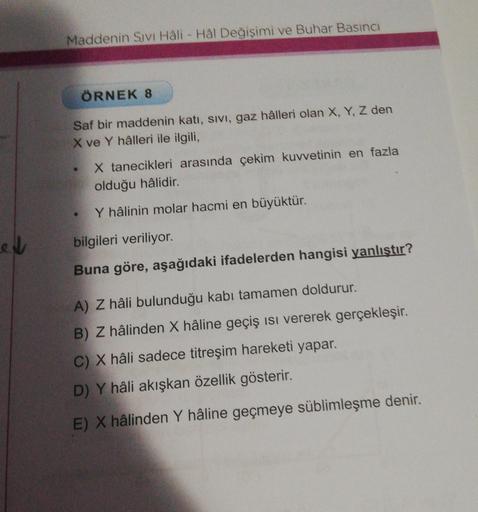 Maddenin Sivi Hali - Hal Değişimi ve Buhar Basıncı
ÖRNEK 8
Saf bir maddenin katı, sivi, gaz hâlleri olan X, Y, Z den
X ve Y hâlleri ile ilgili,
X tanecikleri arasında çekim kuvvetinin en fazla
olduğu hâlidir.
Y hâlinin molar hacmi en büyüktür.
el
bilgileri