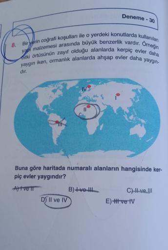 Deneme - 30
8.
yapı malzemesi arasında büyük benzerlik vardır. Orneğin
Bir yerin coğrafi koşulları ile o yerdeki konutlarda kullanılan
Bitki örtüsünün zayıf olduğu alanlarda kerpiç evler daha
yaygin iken, ormanlık alanlarda ahşap evler daha yaygin-
dir.
Buna göre haritada numaralı alanların hangisinde ker-
piç evler yaygındır?
Alt ve TT
B)+vel
D) Il ve IV
C) Il ve III
E) t ve IV