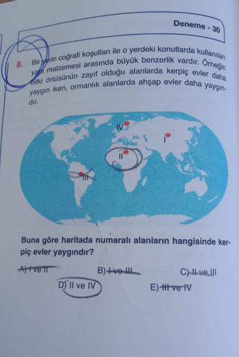 Deneme - 30
8.
yapı malzemesi arasında büyük benzerlik vardır. Orneğin
Bir yerin coğrafi koşulları ile o yerdeki konutlarda kullanılan
Bitki örtüsünün zayıf olduğu alanlarda kerpiç evler daha
yaygin iken, ormanlık alanlarda ahşap evler daha yaygin-
dir.
Bu