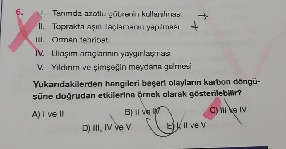 6.
1. Tarımda azotlu gübrenin kullanılması
II. Toprakta aşırı ilaçlamanın yapılması +
III. Orman tahribatı
I. Ulaşım araçlarının yaygınlaşması
V. Yıldırım ve şimşeğin meydana gelmesi
Yukarıdakilerden hangileri beşeri olayların karbon döngü-
süne doğrudan etkilerine örnek olarak gösterilebilir?
C) III e IV
A) I ve II
B) II ve
D) III, IV ve v
Ox
E), Il ve V