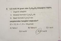 3. 0,5 molü 44 gram olan CnH2nO2 bileşiğine ilişkin,
I. Organik bileşiktir.
II. Molekül formülü C4H2O2 dir.
III. Basit formülü C2H40 dur.
yargılarından hangileri doğrudur?
(C = 12, H = 1, 0 = 16 g/mol)
A) Yalnız!
B) Yalnız 11
C) I ve II
D) II ve III
E) II ve III