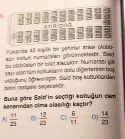 5.
2
5
2025 29 33 37 41
6 10 18 z 25 30 34 38 42
KORIDOR
15 19 23 27 31 35 39 44
12 16 20 24 28 32 36 40 46
Yukanda 45 kişilik bir şehirler arası otobu-
sün koltuk numaralan görülmektedir. Said
bu otobüsten bir bilet alacaktır. Numarası çift
sayı olan tüm koltukların dolu diğerlerinin boş
olduğunu öğrenmiştir. Said boş koltuklardan
birini rastgele seçecektir.
Buna göre Said'in seçtiği koltuğun cam
kenarından olma olasılığı kaçtır?
12
6
A) B) C D)
23
23
23
14