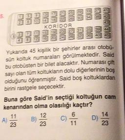 5.
2
5
2025 29 33 37 41
6 10 18 z 25 30 34 38 42
KORIDOR
15 19 23 27 31 35 39 44
12 16 20 24 28 32 36 40 46
Yukanda 45 kişilik bir şehirler arası otobu-
sün koltuk numaralan görülmektedir. Said
bu otobüsten bir bilet alacaktır. Numarası çift
sayı olan tüm koltukların dolu diğerlerinin boş
olduğunu öğrenmiştir. Said boş koltuklardan
birini rastgele seçecektir.
Buna göre Said'in seçtiği koltuğun cam
kenarından olma olasılığı kaçtır?
12
6
A) B) C D)
23
23
23
14
