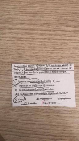 İslamiyetten önceki Türklerle ilgili araştırma yapan bir
tarihçi, çok sayıda devlet kurduklarını ancak bunların bir-
çoğunun kısa zamanda yıkıldıklarını tespit etmiştir.
Bu durum;
1. Veraset arlavışındaki belirsizlik,
11. teşkilatçı bir yapıya sahip olmaları,
lll. bağımsızlıklarına düşkün olmalari
gibi nedenlerden hangileriyle ilişkilendirilebilir?
A) Yalnızı
Dj Yamz II Cvett
DILvel EH, Hreitt
