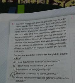 7.
5. İnsanların başkalarının yararına çalışması çok yüce bir
şeydir fakat böyleleri sayıca azdır. Ben, sırf kendi çıkarı
için bir şeyler yapan, ortaya bir şeyler koyan insanları da
takdir ederim. Köylü, kendi çıkarı için tarlasını sürer fakat
biz onun elde ettiği altın başaklardan yararlanırız. Bir
kemanci kendi zevki için keman çalar, biz onu büyük bir
hayranlıkla dinleriz. Kimseyi, bir işi başkalarını düşünerek
yapmadı diye ayıplayamam. Kötü olan tembellik, hiçbir
şey yapmamak ve başkalarının sırtından geçinmektir.
Böylelerine toplumun en değersiz insanları gözüyle bak-
mak lazım.
Bu parçada aşağıdaki sorulardan hangisinin cevabı
yoktur?
A) Hangi düşüncedeki insanları takdir edersiniz?
BY Toplum hangi insanları daha çok sever?
c) İnsanlar belli bir amaç için mi çalışır?
D) Tembellik konusunda ne düşünüyorsunuz?
E) Kimlere toplumun en değersiz insanların gözüyle ba-
kılmalıdır?
