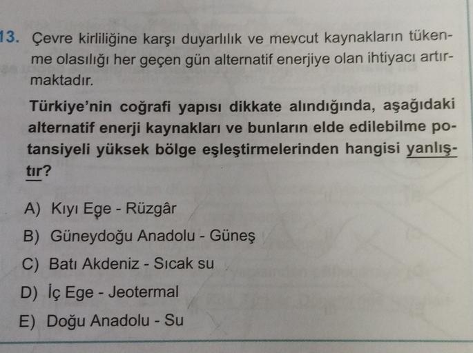 13. Çevre kirliliğine karşı duyarlılık ve mevcut kaynakların tüken-
me olasılığı her geçen gün alternatif enerjiye olan ihtiyacı artır-
maktadır.
Türkiye'nin coğrafi yapısı dikkate alındığında, aşağıdaki
alternatif enerji kaynakları ve bunların elde edilebilme po-
tansiyeli yüksek bölge eşleştirmelerinden hangisi yanlış-
tır?
A) Kıyı Ege - Rüzgâr
B) Güneydoğu Anadolu - Güneş
C) Batı Akdeniz - Sıcak su
D) İç Ege - Jeotermal
E) Doğu Anadolu - Su