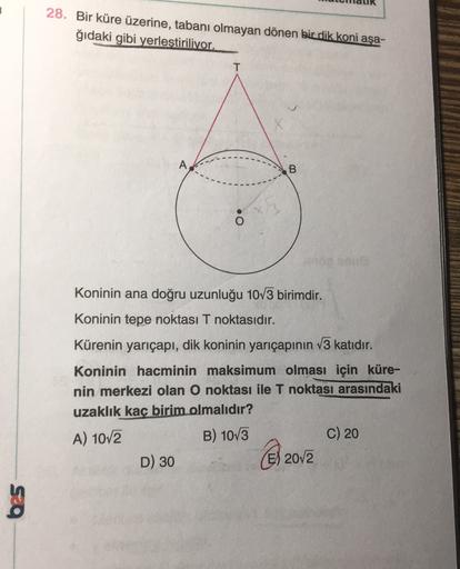 28. Bir küre üzerine, tabanı olmayan dönen bir dik koni aşa-
ğıdaki gibi yerlestiriliyor.
T
A
B.
Koninin ana doğru uzunluğu 1073 birimdir.
Koninin tepe noktası T noktasıdır.
Kürenin yarıçapı, dik koninin yarıçapının 13 katıdır.
Koninin hacminin maksimum ol